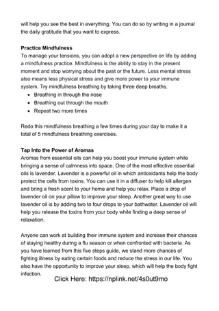 will help you see the best in everything. You can do so by writing in a journal
the daily gratitude that you want to express.
Practice Mindfulness
To manage your tensions, you can adopt a new perspective on life by adding
a mindfulness practice. Mindfulness is the ability to stay in the present
moment and stop worrying about the past or the future. Less mental stress
also means less physical stress and give more power to your immune
system. Try mindfulness breathing by taking three deep breaths.
 Breathing in through the nose
 Breathing out through the mouth
 Repeat two more times
Redo this mindfulness breathing a few times during your day to make it a
total of 5 mindfulness breathing exercises.
Tap Into the Power of Aromas
Aromas from essential oils can help you boost your immune system while
bringing a sense of calmness into space. One of the most effective essential
oils is lavender. Lavender is a powerful oil in which antioxidants help the body
protect the cells from toxins. You can use it in a diffuser to help kill allergen
and bring a fresh scent to your home and help you relax. Place a drop of
lavender oil on your pillow to improve your sleep. Another great way to use
lavender oil is by adding two to four drops to your bathwater. Lavender oil will
help you release the toxins from your body while finding a deep sense of
relaxation.
Anyone can work at building their immune system and increase their chances
of staying healthy during a flu season or when confronted with bacteria. As
you have learned from this five steps guide, we stand more chances of
fighting illness by eating certain foods and reduce the stress in our life. You
also have the opportunity to improve your sleep, which will help the body fight
infection.
Click Here: https://nplink.net/4s0ut9mo
 