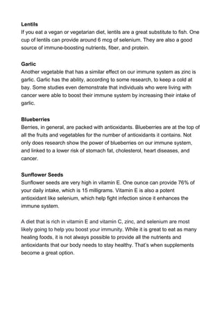 Lentils
If you eat a vegan or vegetarian diet, lentils are a great substitute to fish. One
cup of lentils can provide around 6 mcg of selenium. They are also a good
source of immune-boosting nutrients, fiber, and protein.
Garlic
Another vegetable that has a similar effect on our immune system as zinc is
garlic. Garlic has the ability, according to some research, to keep a cold at
bay. Some studies even demonstrate that individuals who were living with
cancer were able to boost their immune system by increasing their intake of
garlic.
Blueberries
Berries, in general, are packed with antioxidants. Blueberries are at the top of
all the fruits and vegetables for the number of antioxidants it contains. Not
only does research show the power of blueberries on our immune system,
and linked to a lower risk of stomach fat, cholesterol, heart diseases, and
cancer.
Sunflower Seeds
Sunflower seeds are very high in vitamin E. One ounce can provide 76% of
your daily intake, which is 15 milligrams. Vitamin E is also a potent
antioxidant like selenium, which help fight infection since it enhances the
immune system.
A diet that is rich in vitamin E and vitamin C, zinc, and selenium are most
likely going to help you boost your immunity. While it is great to eat as many
healing foods, it is not always possible to provide all the nutrients and
antioxidants that our body needs to stay healthy. That’s when supplements
become a great option.
 