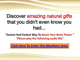 Discover amazing natural gifts
 that you didn't even know you
             had...
"Easiest And Fastest Way To Boost Your Brain Power "
         “Please play the following audio file”

    Click Here To Enter The Members Area
 