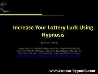 Increase Your Lottery Luck Using Hypnosis By Brian J Martin Do you want to become luckier when you play the lottery? Get your free “Win the Lottery” subliminal download to help get you started on the road to lottery riches. Get it while it is still free - http://free.creative-elearning.net/Free-Audio-and-Video.html   