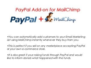 •You can automatically add customers to your Email Marketing
List using MailChimp instantly whenever they buy from you.
•This is perfect if you sell on any marketplace accepting PayPal
or your own e-commerce store.
•It is also great if your raising funds through PayPal and would
like to inform donors what happened with the funds.
 