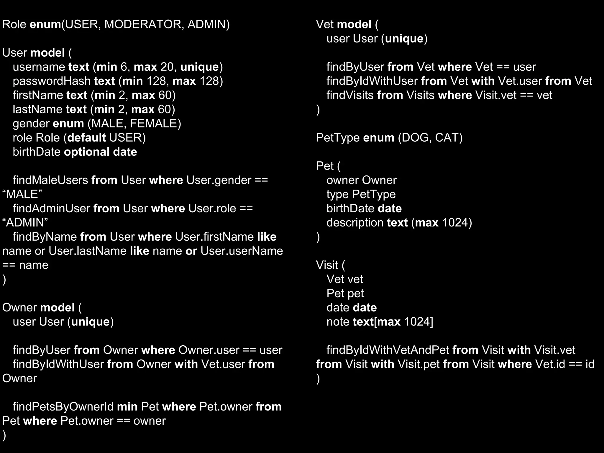 Role enum(USER, MODERATOR, ADMIN)
User model (
username text (min 6, max 20, unique)
passwordHash text (min 128, max 128)
firstName text (min 2, max 60)
lastName text (min 2, max 60)
gender enum (MALE, FEMALE)
role Role (default USER)
birthDate optional date
findMaleUsers from User where User.gender ==
“MALE”
findAdminUser from User where User.role ==
“ADMIN”
findByName from User where User.firstName like
name or User.lastName like name or User.userName
== name
)
Owner model (
user User (unique)
findByUser from Owner where Owner.user == user
findByIdWithUser from Owner with Vet.user from
Owner
findPetsByOwnerId min Pet where Pet.owner from
Pet where Pet.owner == owner
)
Vet model (
user User (unique)
findByUser from Vet where Vet == user
findByIdWithUser from Vet with Vet.user from Vet
findVisits from Visits where Visit.vet == vet
)
PetType enum (DOG, CAT)
Pet (
owner Owner
type PetType
birthDate date
description text (max 1024)
)
Visit (
Vet vet
Pet pet
date date
note text[max 1024]
findByIdWithVetAndPet from Visit with Visit.vet
from Visit with Visit.pet from Visit where Vet.id == id
)
 