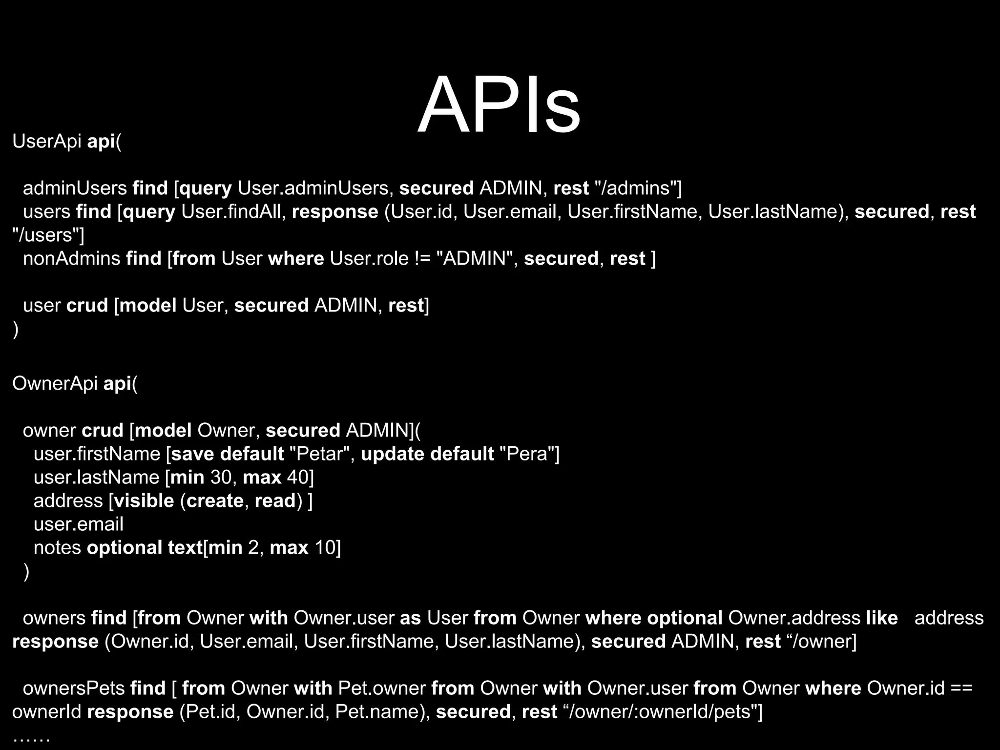 APIsUserApi api(
adminUsers find [query User.adminUsers, secured ADMIN, rest "/admins"]
users find [query User.findAll, response (User.id, User.email, User.firstName, User.lastName), secured, rest
"/users"]
nonAdmins find [from User where User.role != "ADMIN", secured, rest ]
user crud [model User, secured ADMIN, rest]
)
OwnerApi api(
owner crud [model Owner, secured ADMIN](
user.firstName [save default "Petar", update default "Pera"]
user.lastName [min 30, max 40]
address [visible (create, read) ]
user.email
notes optional text[min 2, max 10]
)
owners find [from Owner with Owner.user as User from Owner where optional Owner.address like address
response (Owner.id, User.email, User.firstName, User.lastName), secured ADMIN, rest “/owner]
ownersPets find [ from Owner with Pet.owner from Owner with Owner.user from Owner where Owner.id ==
ownerId response (Pet.id, Owner.id, Pet.name), secured, rest “/owner/:ownerId/pets"]
……
 