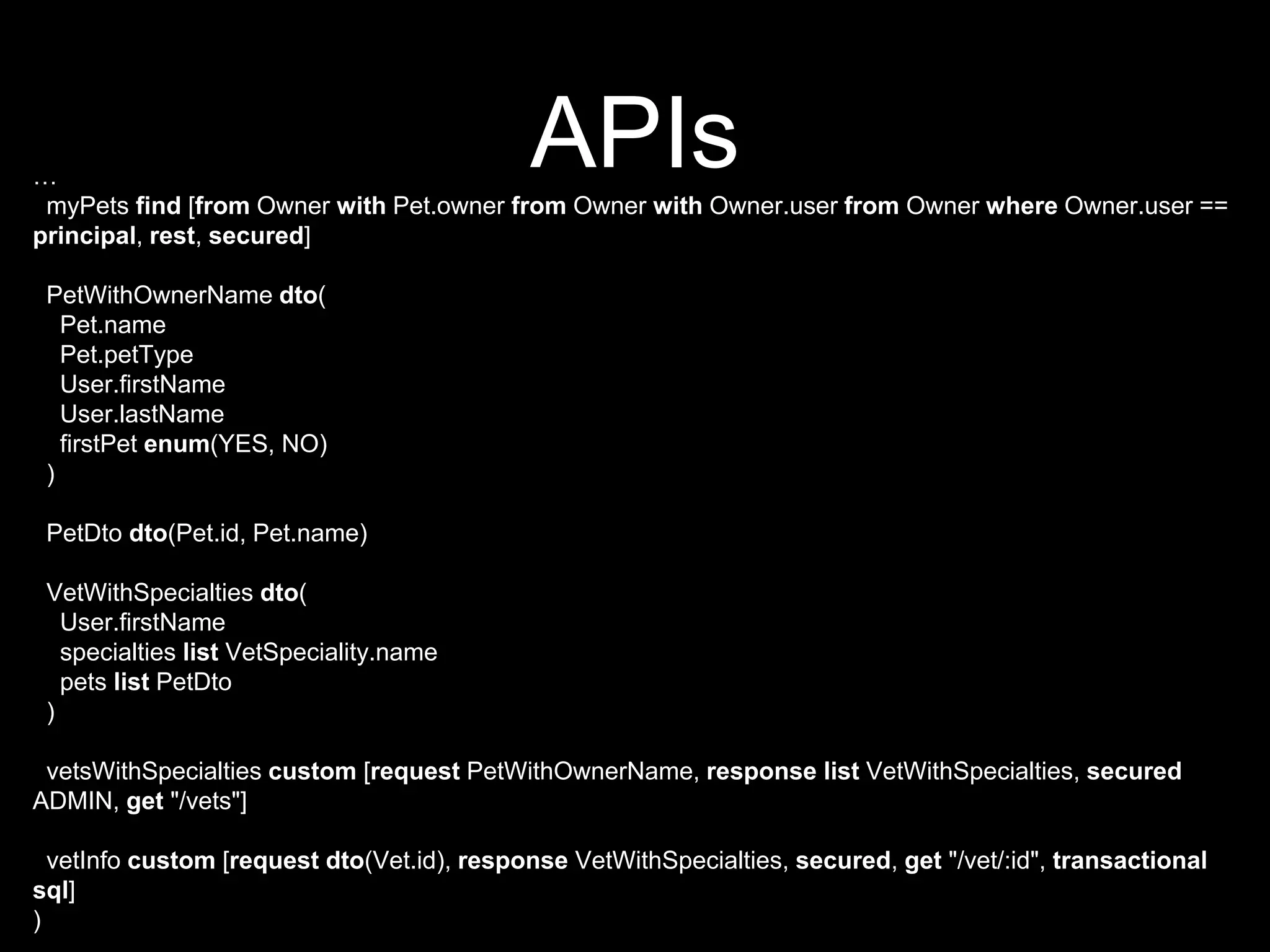 APIs…
myPets find [from Owner with Pet.owner from Owner with Owner.user from Owner where Owner.user ==
principal, rest, secured]
PetWithOwnerName dto(
Pet.name
Pet.petType
User.firstName
User.lastName
firstPet enum(YES, NO)
)
PetDto dto(Pet.id, Pet.name)
VetWithSpecialties dto(
User.firstName
specialties list VetSpeciality.name
pets list PetDto
)
vetsWithSpecialties custom [request PetWithOwnerName, response list VetWithSpecialties, secured
ADMIN, get "/vets"]
vetInfo custom [request dto(Vet.id), response VetWithSpecialties, secured, get "/vet/:id", transactional
sql]
)
 