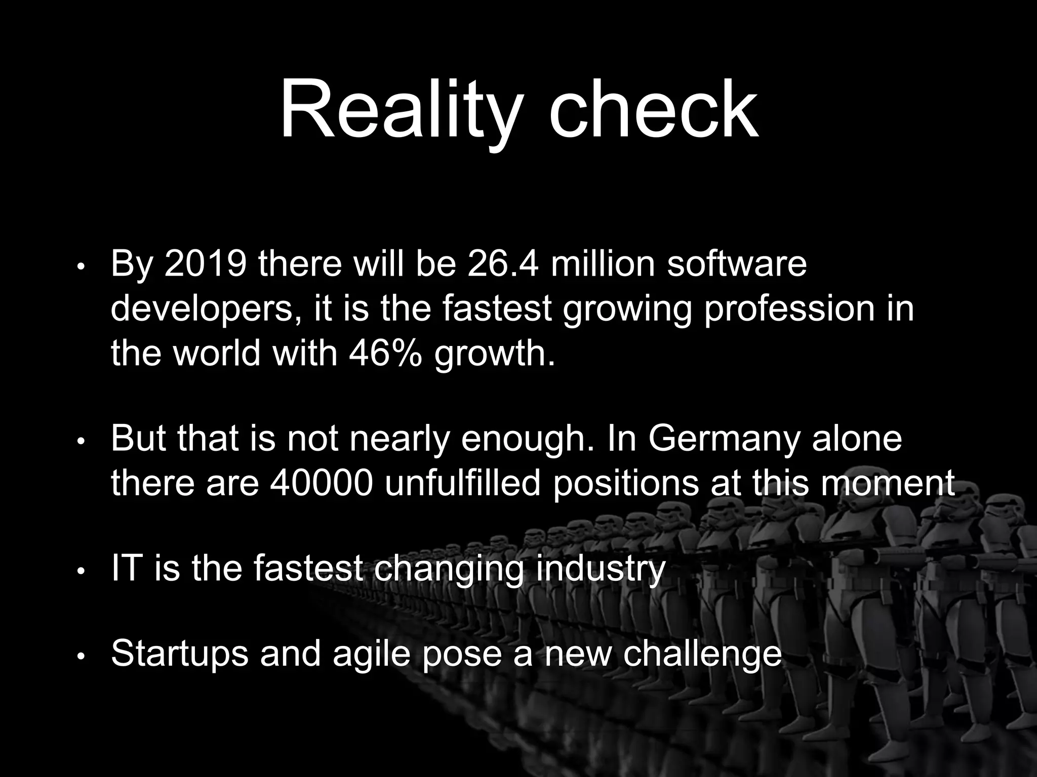 Reality check
• By 2019 there will be 26.4 million software
developers, it is the fastest growing profession in
the world with 46% growth.
• But that is not nearly enough. In Germany alone
there are 40000 unfulfilled positions at this moment
• IT is the fastest changing industry
• Startups and agile pose a new challenge
 