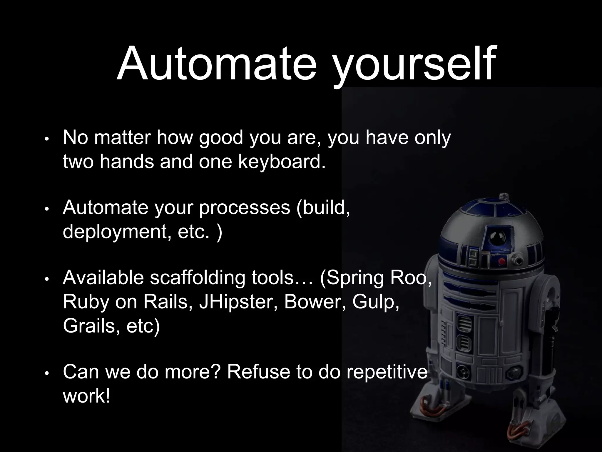 Automate yourself
• No matter how good you are, you have only
two hands and one keyboard.
• Automate your processes (build,
deployment, etc. )
• Available scaffolding tools… (Spring Roo,
Ruby on Rails, JHipster, Bower, Gulp,
Grails, etc)
• Can we do more? Refuse to do repetitive
work!
 
