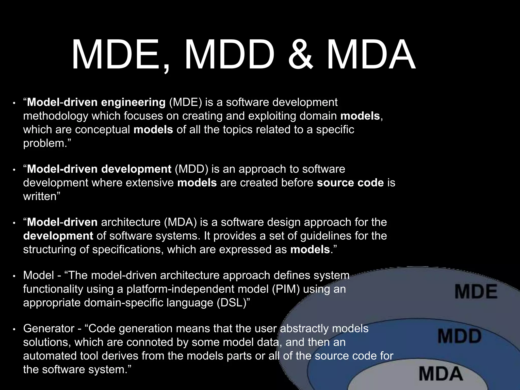 MDE, MDD & MDA
• “Model-driven engineering (MDE) is a software development
methodology which focuses on creating and exploiting domain models,
which are conceptual models of all the topics related to a specific
problem.”
• “Model-driven development (MDD) is an approach to software
development where extensive models are created before source code is
written”
• “Model-driven architecture (MDA) is a software design approach for the
development of software systems. It provides a set of guidelines for the
structuring of specifications, which are expressed as models.”
• Model - “The model-driven architecture approach defines system
functionality using a platform-independent model (PIM) using an
appropriate domain-specific language (DSL)”
• Generator - “Code generation means that the user abstractly models
solutions, which are connoted by some model data, and then an
automated tool derives from the models parts or all of the source code for
the software system.”
 