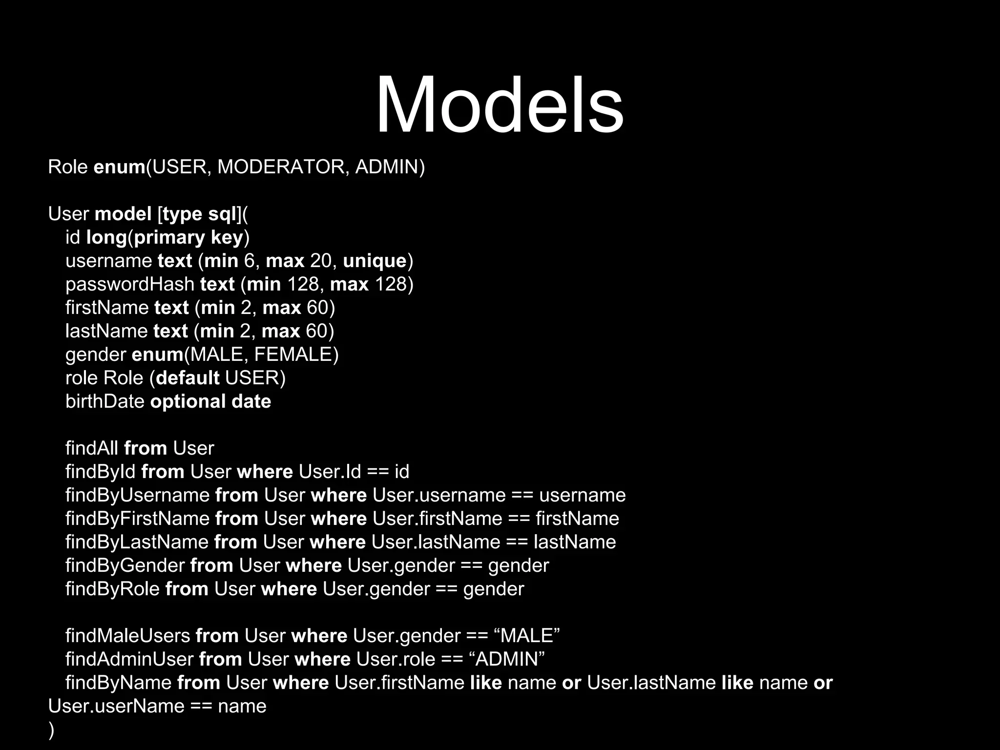 Models
Role enum(USER, MODERATOR, ADMIN)
User model [type sql](
id long(primary key)
username text (min 6, max 20, unique)
passwordHash text (min 128, max 128)
firstName text (min 2, max 60)
lastName text (min 2, max 60)
gender enum(MALE, FEMALE)
role Role (default USER)
birthDate optional date
findAll from User
findById from User where User.Id == id
findByUsername from User where User.username == username
findByFirstName from User where User.firstName == firstName
findByLastName from User where User.lastName == lastName
findByGender from User where User.gender == gender
findByRole from User where User.gender == gender
findMaleUsers from User where User.gender == “MALE”
findAdminUser from User where User.role == “ADMIN”
findByName from User where User.firstName like name or User.lastName like name or
User.userName == name
)
 
