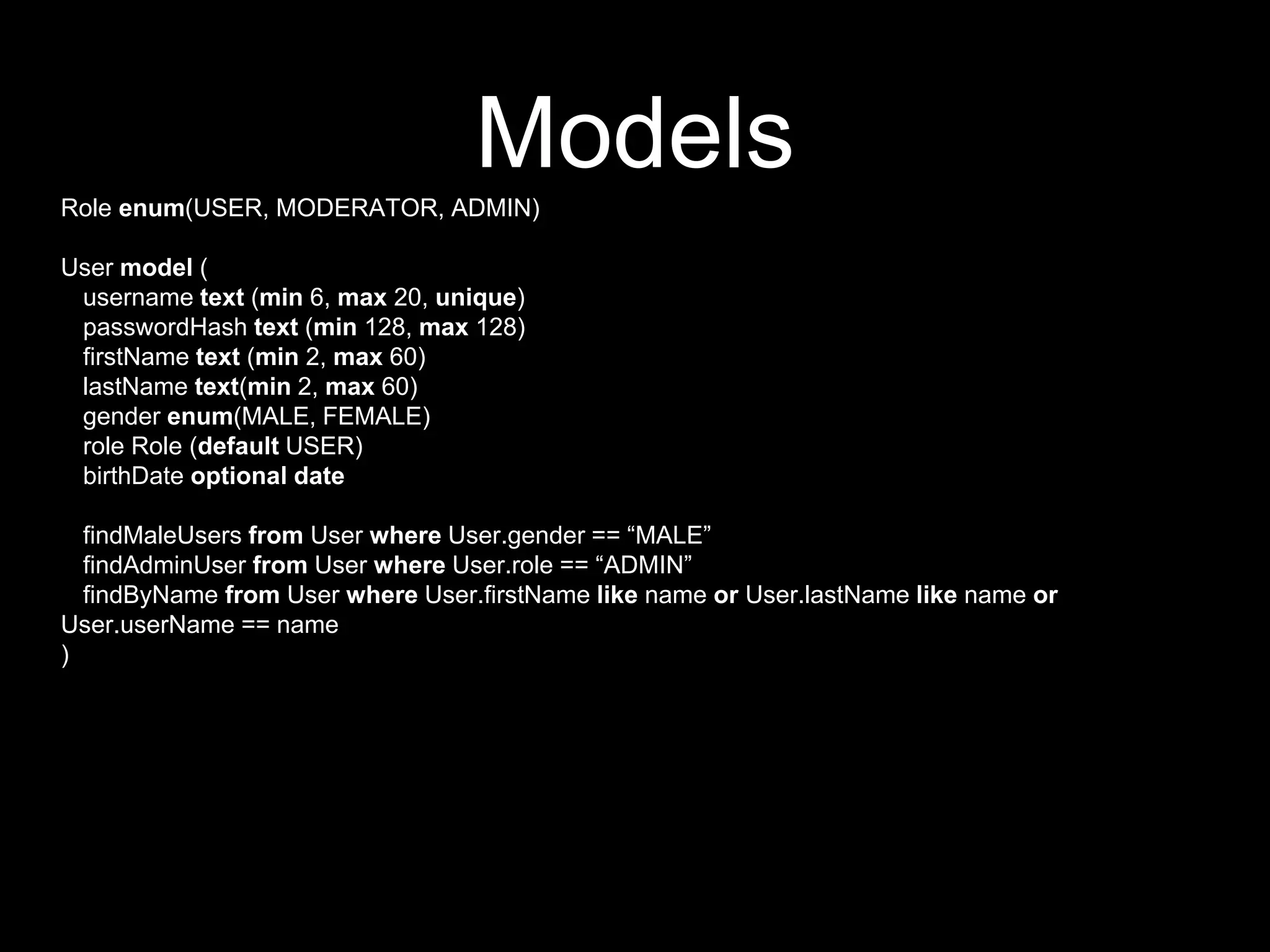 ModelsRole enum(USER, MODERATOR, ADMIN)
User model (
username text (min 6, max 20, unique)
passwordHash text (min 128, max 128)
firstName text (min 2, max 60)
lastName text(min 2, max 60)
gender enum(MALE, FEMALE)
role Role (default USER)
birthDate optional date
findMaleUsers from User where User.gender == “MALE”
findAdminUser from User where User.role == “ADMIN”
findByName from User where User.firstName like name or User.lastName like name or
User.userName == name
)
 