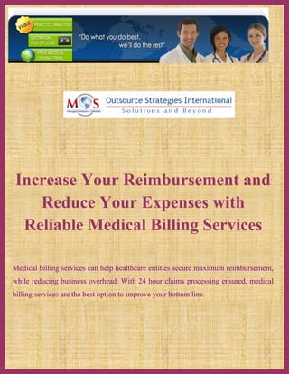 Increase Your Reimbursement and
   Reduce Your Expenses with
 Reliable Medical Billing Services

Medical billing services can help healthcare entities secure maximum reimbursement,
while reducing business overhead. With 24 hour claims processing ensured, medical
billing services are the best option to improve your bottom line.
 
