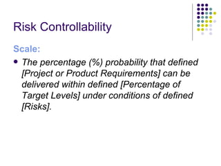 Risk Controllability 
Scale:
 The percentage (%) probability that defined
  [Project or Product Requirements] can be
  delivered within defined [Percentage of
  Target Levels] under conditions of defined
  [Risks].
 