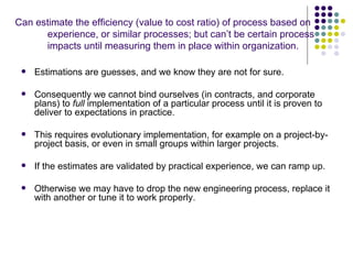 Can estimate the efficiency (value to cost ratio) of process based on
      experience, or similar processes; but can’t be certain process
      impacts until measuring them in place within organization.

    Estimations are guesses, and we know they are not for sure.

    Consequently we cannot bind ourselves (in contracts, and corporate
     plans) to full implementation of a particular process until it is proven to
     deliver to expectations in practice.

    This requires evolutionary implementation, for example on a project-by-
     project basis, or even in small groups within larger projects.

    If the estimates are validated by practical experience, we can ramp up.

    Otherwise we may have to drop the new engineering process, replace it
     with another or tune it to work properly.
 