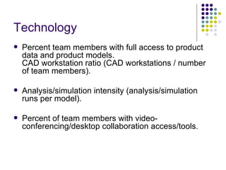 Technology 
   Percent team members with full access to product
    data and product models.
    CAD workstation ratio (CAD workstations / number
    of team members).

   Analysis/simulation intensity (analysis/simulation
    runs per model).

   Percent of team members with video-
    conferencing/desktop collaboration access/tools.
 