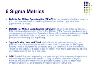6 Sigma Metrics
   Defects Per Million Opportunities (DPMO): is the number of critical defects 
    that the process is estimated to generate per million opportunities 
    (operations or steps). 

   Defects Per Million Opportunities (DPMO): In shop-floor process control, 
    this is also called defective 'Parts Per Million (PPM)' pieces produced by a 
    single process / operation. Based on the quality characteristic under study 
    (variable / attribute data type), one or more metrics may be used for 
    process monitoring and reporting.

   Sigma Quality Level and Yield: an indicator of process centering, and, 
    process variation viz-a-viz technical tolerance. A process at Six sigma 
    quality level is expected to generate only 3.4 defective Parts Per Million. 
    'Yield' is the estimated percentage of defect-free items (probability of zero 
    defects) churned out by a process.

   SPC: Sustaining and improving the process performance require process 
    monitoring and control schemes. It may be noted that the six sigma 
    metrics are just the indicators of process quality. such as Statistical 
    Process Control (), Engineering Process Control (EPC) etc.
 
