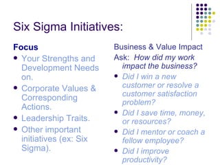 Six Sigma Initiatives: 
Focus                    Business & Value Impact
 Your Strengths and     Ask: How did my work
  Development Needs        impact the business?
  on.                     Did I win a new

 Corporate Values &       customer or resolve a
                           customer satisfaction
  Corresponding
                           problem?
  Actions.
                          Did I save time, money,
 Leadership Traits.
                           or resources?
 Other important         Did I mentor or coach a
  initiatives (ex: Six     fellow employee?
  Sigma).                 Did I improve
                           productivity?
 