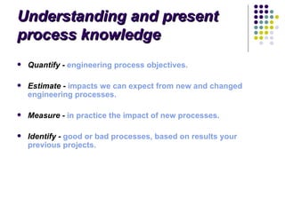 Understanding and present
process knowledge
   Quantify - engineering process objectives.

   Estimate - impacts we can expect from new and changed 
    engineering processes.

   Measure - in practice the impact of new processes.

   Identify - good or bad processes, based on results your 
    previous projects.
 