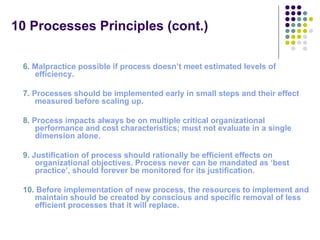 10 Processes Principles (cont.)

 6. Malpractice possible if process doesn’t meet estimated levels of 
    efficiency.

 7. Processes should be implemented early in small steps and their effect 
     measured before scaling up.

 8. Process impacts always be on multiple critical organizational 
     performance and cost characteristics; must not evaluate in a single 
     dimension alone. 

 9. Justification of process should rationally be efficient effects on 
     organizational objectives. Process never can be mandated as ‘best 
     practice’, should forever be monitored for its justification. 

 10. Before implementation of new process, the resources to implement and 
    maintain should be created by conscious and specific removal of less 
    efficient processes that it will replace.
 