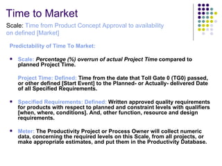 Time to Market 
Scale: Time from Product Concept Approval to availability
on defined [Market]

 Predictability of Time To Market:

    Scale: Percentage (%) overrun of actual Project Time compared to 
     planned Project Time. 

     Project Time: Defined: Time from the date that Toll Gate 0 (TG0) passed, 
     or other defined [Start Event] to the Planned- or Actually- delivered Date 
     of all Specified Requirements. 

    Specified Requirements: Defined: Written approved quality requirements 
     for products with respect to planned and constraint levels with qualifiers 
     [when, where, conditions]. And, other function, resource and design 
     requirements.

    Meter: The Productivity Project or Process Owner will collect numeric 
     data, concerning the required levels on this Scale, from all projects, or 
     make appropriate estimates, and put them in the Productivity Database.
 