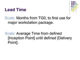 Lead Time 
Scale: Months from TG0, to first use for
 major workstation package.

Scale: Average Time from defined
 [Inception Point] until defined [Delivery
 Point].
 