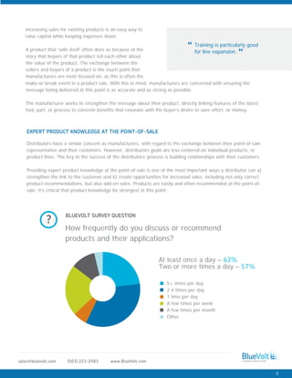 www.BlueVolt.com(503) 223-2583sales@bluevolt.com
Distributors have a similar concern as manufacturers, with regard to the exchange between their point-of-sale
representative and their customers. However, distributors goals are less centered on individual products, or
product lines. The key to the success of the distributors’ process is building relationships with their customers.
Providing expert product knowledge at the point-of-sale is one of the most important ways a distributor can a)
strengthen the link to the customer and b) create opportunities for increased sales, including not only correct
product recommendations, but also add-on sales. Products are easily and often recommended at the point-of-
sale; it’s critical that product knowledge be strongest at this point.
EXPERT PRODUCT KNOWLEDGE AT THE POINT-OF-SALE
Training is particularly good
for line expansion.
“
”
increasing sales for existing products is an easy way to
raise capital while keeping expenses down.
A product that ‘sells itself’ often does so because of the
story that buyers of that product tell each other about
the value of the product. The exchange between the
sellers and buyers of a product is the touch point that
manufacturers are most focused on, as this is often the
BLUEVOLT SURVEY QUESTION
make-or-break event in a product sale. With this in mind, manufacturers are concerned with ensuring the
message being delivered at this point is as accurate and as strong as possible.
The manufacturer works to strengthen the message about their product, directly linking features of the latest
tool, part, or process to concrete benefits that resonate with the buyer’s desire to save effort, or money.
How frequently do you discuss or recommend
products and their applications?
?
At least once a day – 63%
Two or more times a day – 57%
5+ times per day
2-4 times per day
1 time per day
A few times per week
A few times per month
Other
3
 