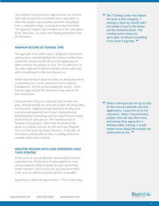 www.BlueVolt.com(503) 223-2583sales@bluevolt.com
The approach of an online course, designed to market the
same product, will still highlight the features and link them
to benefits, integrated with the practical application of
where and how the product is used. The key difference in
the online approach is that the learners choose when and
where to participate in the learning process.
Rather than having to drop what they are doing and attend
a scheduled event, at the convenience of co-workers,
management, and the person leading the session, online
learners login and get the information they need at the
time they choose.
They train when they are ready and they set their own
pace, clicking through the materials to learn the things they
need to know, skipping through what they already know.
Learners build expertise that is more closely linked to
practical product knowledge and less about the personality
of the brand or sales person. The training session is
focused on the product, rather than the needs of the
group. As a bonus, learners are left with easy, fingertip
access to the course for future reference. A refresher on
the features and benefits of new or existing products is
available online when needed.
MAXIMUM RETURN ON TRAINING TIME
In the series of surveys BlueVolt commissioned to better
understand the effectiveness of online platforms, each
survey targeted a different group of users, performing
similar functions. Each survey was also structured differ-
ently, so as to capture as broad a picture as possible.
According to a BlueVolt representative, “Prior to launching
INDUSTRY INSIDERS WITH LONG EXPERIENCE VOICE
THEIR OPINIONS
The standard ‘lunch and learn’ approach has the frontline
sales folks sit down for a sandwich and a sales pitch, in
which the product representative describes the product
from a competitive angle, focusing on features/benefits.
This approach requires that everyone be in the same place,
at the same time, to receive the training and benefit from
the discussion.
The Training Center has helped
me grow in this company. I
manage a store by myself and I
am unable to get to the shows
and the demonstrations. The
training center keeps me
up-to-date on almost everything.
It has been a big help.
“
”
Online training keeps me up to date
on the newest materials and their
applications; I pass this on to my
customers. When I recommend a
product that will save them time
and money they appreciate it.
Without online training, I would
neither know about the product nor
understand its use.
“
”
5
 