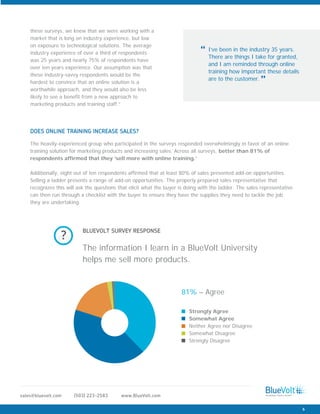 The heavily-experienced group who participated in the surveys responded overwhelmingly in favor of an online
training solution for marketing products and increasing sales. Across all surveys, better than 81% of
respondents affirmed that they ‘sell more with online training.’
Additionally, eight out of ten respondents affirmed that at least 80% of sales presented add-on opportunities.
Selling a ladder presents a range of add-on opportunities. The properly prepared sales representative that
recognizes this will ask the questions that elicit what the buyer is doing with the ladder. The sales representative
can then run through a checklist with the buyer to ensure they have the supplies they need to tackle the job
they are undertaking.
DOES ONLINE TRAINING INCREASE SALES?
www.BlueVolt.com(503) 223-2583sales@bluevolt.com
these surveys, we knew that we were working with a
market that is long on industry experience, but low
on exposure to technological solutions. The average
industry experience of over a third of respondents
was 25 years and nearly 75% of respondents have
over ten years experience. Our assumption was that
these industry-savvy respondents would be the
hardest to convince that an online solution is a
worthwhile approach, and they would also be less
likely to see a benefit from a new approach to
marketing products and training staff.”
I’ve been in the industry 35 years.
There are things I take for granted,
and I am reminded through online
training how important these details
are to the customer.
“
”
6
Strongly Agree
Somewhat Agree
Neither Agree nor Disagree
Somewhat Disagree
Strongly Disagree
81% – Agree
The information I learn in a BlueVolt University
helps me sell more products.
BLUEVOLT SURVEY RESPONSE
?
 