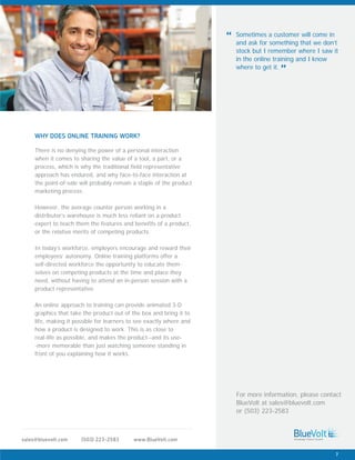 There is no denying the power of a personal interaction
when it comes to sharing the value of a tool, a part, or a
process, which is why the traditional field representative
approach has endured, and why face-to-face interaction at
the point-of-sale will probably remain a staple of the product
marketing process.
However, the average counter person working in a
distributor’s warehouse is much less reliant on a product
expert to teach them the features and benefits of a product,
or the relative merits of competing products.
In today’s workforce, employers encourage and reward their
employees’ autonomy. Online training platforms offer a
self-directed workforce the opportunity to educate them-
selves on competing products at the time and place they
need, without having to attend an in-person session with a
product representative.
An online approach to training can provide animated 3-D
graphics that take the product out of the box and bring it to
life, making it possible for learners to see exactly where and
how a product is designed to work. This is as close to
real-life as possible, and makes the product--and its use-
-more memorable than just watching someone standing in
front of you explaining how it works.
WHY DOES ONLINE TRAINING WORK?
www.BlueVolt.com(503) 223-2583sales@bluevolt.com
Sometimes a customer will come in
and ask for something that we don’t
stock but I remember where I saw it
in the online training and I know
where to get it.
“
”
For more information, please contact
BlueVolt at sales@bluevolt.com
or (503) 223-2583
7
 