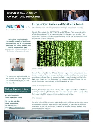 Increase Your Service and Profit with RAaaS
                                            Minicom’s New Offering for the Hosting/Co-location Facility

                                            Remote Access tools like RDP, VNC, SSH and KVM over IP are essential to the
                                            efficient management of an organization’s critical servers and devices. Their
                                            importance only increases when a company decides to use Co-location Hosting
                                            services for its IT infrastructure.
     “The system has proven itself.
 The software has been so much easier
and more robust. The IP KVM switches
are reliable, and overall, it’s been very
   effective in meeting our needs.”
Wade Brewer, Tift Regional’s Director of
  Technology Infrastructure Services




                                            What is RAaaS?

                                            Remote Access As a Service (RAaaS) allows an organization to have out of band
                                            remote access services on demand and from anywhere without the need to ear-
 Call a Minicom Representative To-          mark large budget dollars for upfront hardware expenditures on products like
 day to learn how your organization         KVM over IP switches. An IT manager can have complete confidence that his
 can offer Remote Access As a Ser-          server equipment is completely accessible, even in a crisis.
 vice (RAaaS).
                                            Value to Hosting Company

Minicom Advanced Systems                    Hosting/Co-location companies can now offer a higher level of service to their
Remote Access. Simply Managed™              customers with no upfront costs. Your customer only pays for the service when
                                            they need it and this becomes incremental revenue to you.
414 North Wood Ave.
Linden, New Jersey 07036                    Why Minicom
Toll free: 888 486 2154
                                            Minicom Advanced Systems is a leading developer of remote access control and
Phone: 908 486 2100
                                            management solutions. Our products are deployed by the largest datacenter
Fax: 908 486 7788
                                            operators all over the world. Our KVM over IP switches provide the best user
Email: info.usa@minicom.com
                                            experience in the industry.
 