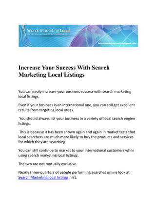  




                                                                               

 

 


Increase Your Success With Search
Marketing Local Listings
 


You can easily increase your business success with search marketing 
local listings.  

Even if your business is an international one, you can still get excellent 
results from targeting local areas. 

 You should always list your business in a variety of local search engine 
listings. 

 This is because it has been shown again and again in market tests that 
local searchers are much more likely to buy the products and services 
for which they are searching. 

You can still continue to market to your international customers while 
using search marketing local listings.  

The two are not mutually exclusive.  

Nearly three‐quarters of people performing searches online look at 
Search Marketing local listings first.  
 