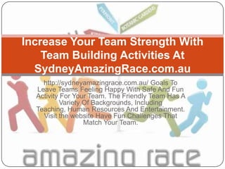 Increase Your Team Strength With
    Team Building Activities At
  SydneyAmazingRace.com.au
    http://sydneyamazingrace.com.au/ Goals To
  Leave Teams Feeling Happy With Safe And Fun
  Activity For Your Team. The Friendly Team Has A
          Variety Of Backgrounds, Including
  Teaching, Human Resources And Entertainment.
    Visit the website Have Fun Challenges That
                  Match Your Team.
 