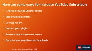Here are some ways for Increase YouTube Subscribers
 Choose a YouTube Channel Theme
 Create valuable content
 Use tags wisely
 Create a great playlist
 Promote videos in your end screen
 Optimize your youtube video thumbnails
Visit:- www.realsubscribers.com
 