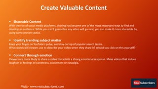 Create Valuable Content
 Shareable Content
With the rise of social media platforms, sharing has become one of the most important ways to find and
develop an audience. While you can't guarantee any video will go viral, you can make it more shareable by
using some proven tactics.
 Identify trending subject matter
Keep your finger on YouTube's pulse, and stay on top of popular search terms.
What words will viewers use to describe your video when they share it? Would you click on this yourself?
 Connect through emotion
Viewers are more likely to share a video that elicits a strong emotional response. Make videos that induce
laughter or feelings of sweetness, excitement or nostalgia.
Visit:- www.realsubscribers.com
 