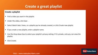 Create a great playlist
Create a playlist
 Find a video you want in the playlist.
 Under the video, click Save .
 Select Watch later, Faves, or a playlist you've already created, or click Create new playlist.
 If you create a new playlist, enter a playlist name.
 Use the drop-down box to select your playlist's privacy setting. If it's private, only you can view the
playlist.
 Click Create.
Visit:- www.realsubscribers.com
 