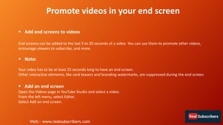  Add end screens to videos
End screens can be added to the last 5 to 20 seconds of a video. You can use them to promote other videos,
encourage viewers to subscribe, and more.
 Note:
Your video has to be at least 25 seconds long to have an end screen.
Other interactive elements, like card teasers and branding watermarks, are suppressed during the end screen.
 Add an end screen
Open the Videos page in YouTube Studio and select a video.
From the left menu, select Editor.
Select Add an end screen.
Promote videos in your end screen
Visit:- www.realsubscribers.com
 