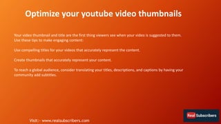 Your video thumbnail and title are the first thing viewers see when your video is suggested to them.
Use these tips to make engaging content:
Use compelling titles for your videos that accurately represent the content.
Create thumbnails that accurately represent your content.
To reach a global audience, consider translating your titles, descriptions, and captions by having your
community add subtitles.
Optimize your youtube video thumbnails
Visit:- www.realsubscribers.com
 