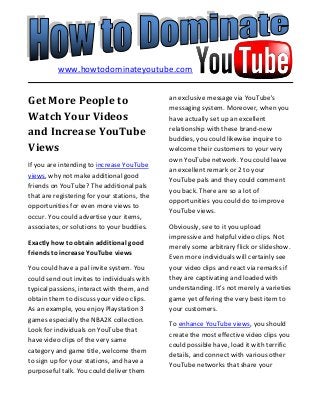 Get More People to
Watch Your Videos
and Increase YouTube
Views
If you are intending to increase YouTube
views, why not make additional good
friends on YouTube? The additional pals
that are registering for your stations, the
opportunities for even more views to
occur. You could advertise your items,
associates, or solutions to your buddies.
Exactly how to obtain additional good
friends to increase YouTube views
You could have a pal invite system. You
could send out invites to individuals with
typical passions, interact with them, and
obtain them to discuss your video clips.
As an example, you enjoy Playstation 3
games especially the NBA2K collection.
Look for individuals on YouTube that
have video clips of the very same
category and game title, welcome them
to sign up for your stations, and have a
purposeful talk. You could deliver them
an exclusive message via YouTube's
messaging system. Moreover, when you
have actually set up an excellent
relationship with these brand-new
buddies, you could likewise inquire to
welcome their customers to your very
own YouTube network. You could leave
an excellent remark or 2 to your
YouTube pals and they could comment
you back. There are so a lot of
opportunities you could do to improve
YouTube views.
Obviously, see to it you upload
impressive and helpful video clips. Not
merely some arbitrary flick or slideshow.
Even more individuals will certainly see
your video clips and react via remarks if
they are captivating and loaded with
understanding. It's not merely a varieties
game yet offering the very best item to
your customers.
To enhance YouTube views, you should
create the most effective video clips you
could possible have, load it with terrific
details, and connect with various other
YouTube networks that share your
www.howtodominateyoutube.com
 