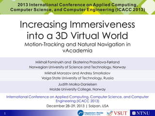 Increasing Immersiveness
into a 3D Virtual World
Motion-Tracking and Natural Navigation in
vAcademia
Mikhail Fominykh and Ekaterina Prasolova-Førland
Norwegian University of Science and Technology, Norway
Mikhail Morozov and Andrey Smorkalov
Volga State University of Technology, Russia
Judith Molka-Danielsen
Molde University College, Norway
International Conference on Applied Computing, Computer Science, and Computer
Engineering (ICACC 2013)
December 28–29, 2013 | Saipan, USA
1

VSUT

 