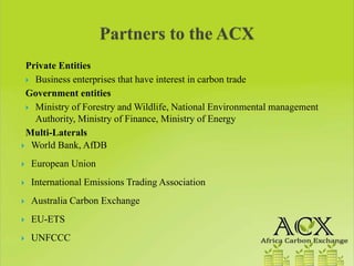 Private Entities
  Business enterprises that have interest in carbon trade
Government entities
  Ministry of Forestry and Wildlife, National Environmental management
  Authority, Ministry of Finance, Ministry of Energy
Multi-Laterals
 World Bank, AfDB
 European Union
 International Emissions Trading Association
 Australia Carbon Exchange
 EU-ETS
 UNFCCC
 