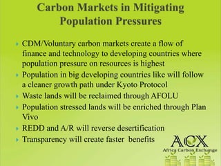 CDM/Voluntary carbon markets create a flow of
finance and technology to developing countries where
population pressure on resources is highest
Population in big developing countries like will follow
a cleaner growth path under Kyoto Protocol
Waste lands will be reclaimed through AFOLU
Population stressed lands will be enriched through Plan
Vivo
REDD and A/R will reverse desertification
Transparency will create faster benefits
 