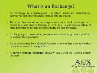 An exchange is a marketplace in which securities, commodities,
derivatives and other financial instruments are traded.

The core function of an exchange - such as a stock exchange is to
ensure fair and orderly trading, as well as efficient dissemination of
price information for any products traded on that exchange.

Exchanges give companies, governments and other groups a platform
to transact their products.

An exchange may be a physical location where traders meet to conduct
business or an electronic platform.

A carbon trading exchange uniquely deals with the Carbon Credits
business
 