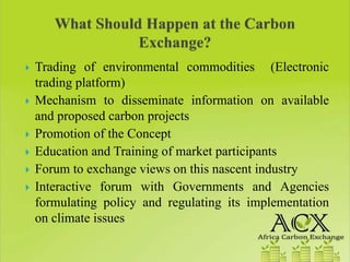 Trading of environmental commodities (Electronic
trading platform)
Mechanism to disseminate information on available
and proposed carbon projects
Promotion of the Concept
Education and Training of market participants
Forum to exchange views on this nascent industry
Interactive forum with Governments and Agencies
formulating policy and regulating its implementation
on climate issues
 