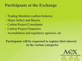 Trading Members (carbon brokers)
 Major Sellers and Buyers
 Carbon Project Consultants
 Carbon Project Financiers
 Accreditation and regulatory agencies, etc

Participants will be requested to register their interest
                in the various categories
 