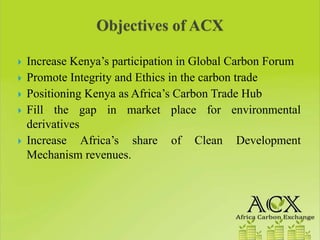Increase Kenya’s participation in Global Carbon Forum
Promote Integrity and Ethics in the carbon trade
Positioning Kenya as Africa’s Carbon Trade Hub
Fill the gap in market place for environmental
derivatives
Increase Africa’s share of Clean Development
Mechanism revenues.
 