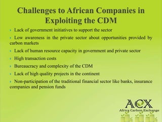 Lack of government initiatives to support the sector
  Low awareness in the private sector about opportunities provided by
carbon markets
  Lack of human resource capacity in government and private sector
  High transaction costs
  Bureaucracy and complexity of the CDM
  Lack of high quality projects in the continent
  Non-participation of the traditional financial sector like banks, insurance
companies and pension funds
 