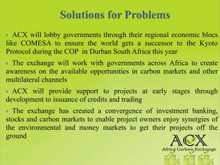 ACX will lobby governments through their regional economic blocs
like COMESA to ensure the world gets a successor to the Kyoto
Protocol during the COP in Durban South Africa this year
  The exchange will work with governments across Africa to create
awareness on the available opportunities in carbon markets and other
multilateral channels
  ACX will provide support to projects at early stages through
development to issuance of credits and trading
  The exchange has created a convergence of investment banking,
stocks and carbon markets to enable project owners enjoy synergies of
the environmental and money markets to get their projects off the
ground
 