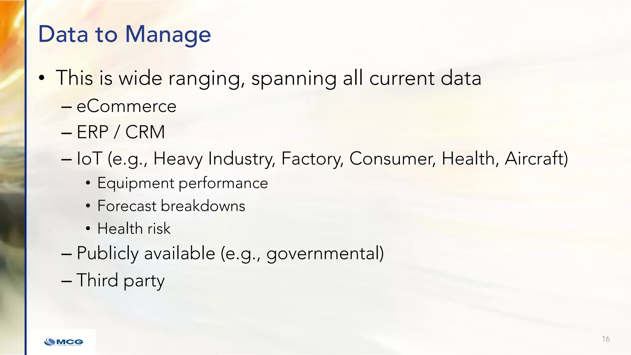 Data to Manage
• This is wide ranging, spanning all current data
– eCommerce
– ERP / CRM
– IoT (e.g., Heavy Industry, Factory, Consumer, Health, Aircraft)
• Equipment performance
• Forecast breakdowns
• Health risk
– Publicly available (e.g., governmental)
– Third party
16
 
