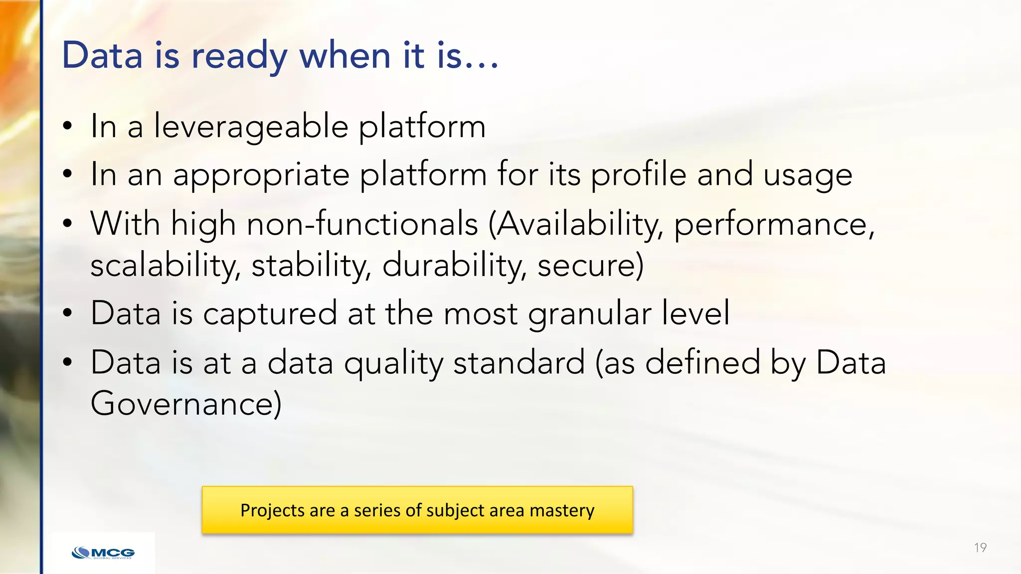 Data is ready when it is…
• In a leverageable platform
• In an appropriate platform for its profile and usage
• With high non-functionals (Availability, performance,
scalability, stability, durability, secure)
• Data is captured at the most granular level
• Data is at a data quality standard (as defined by Data
Governance)
19
Projects are a series of subject area mastery
 