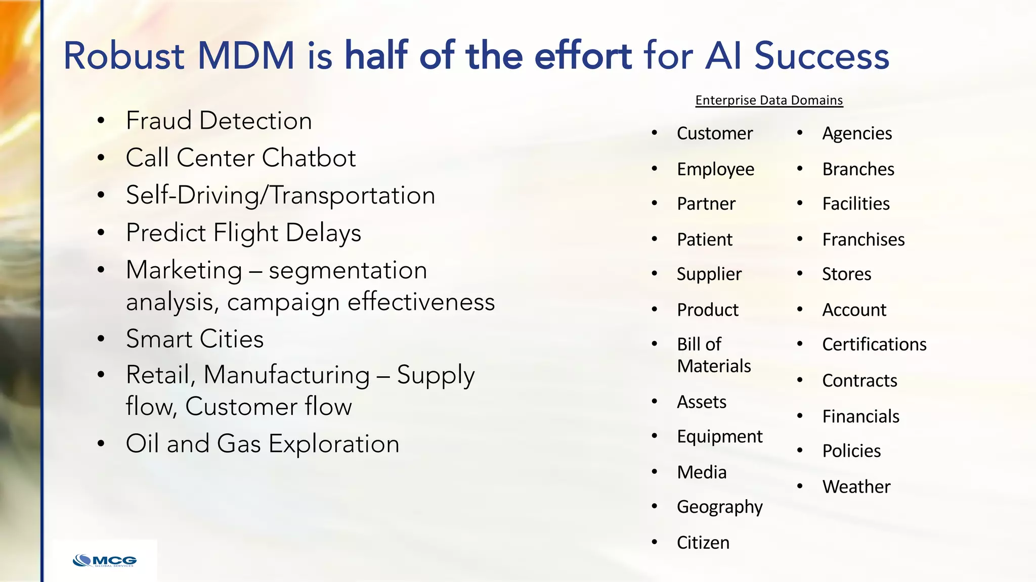 Robust MDM is half of the effort for AI Success
• Fraud Detection
• Call Center Chatbot
• Self-Driving/Transportation
• Predict Flight Delays
• Marketing – segmentation
analysis, campaign effectiveness
• Smart Cities
• Retail, Manufacturing – Supply
flow, Customer flow
• Oil and Gas Exploration
• Customer
• Employee
• Partner
• Patient
• Supplier
• Product
• Bill of
Materials
• Assets
• Equipment
• Media
• Geography
• Citizen
• Agencies
• Branches
• Facilities
• Franchises
• Stores
• Account
• Certifications
• Contracts
• Financials
• Policies
• Weather
Enterprise Data Domains
 