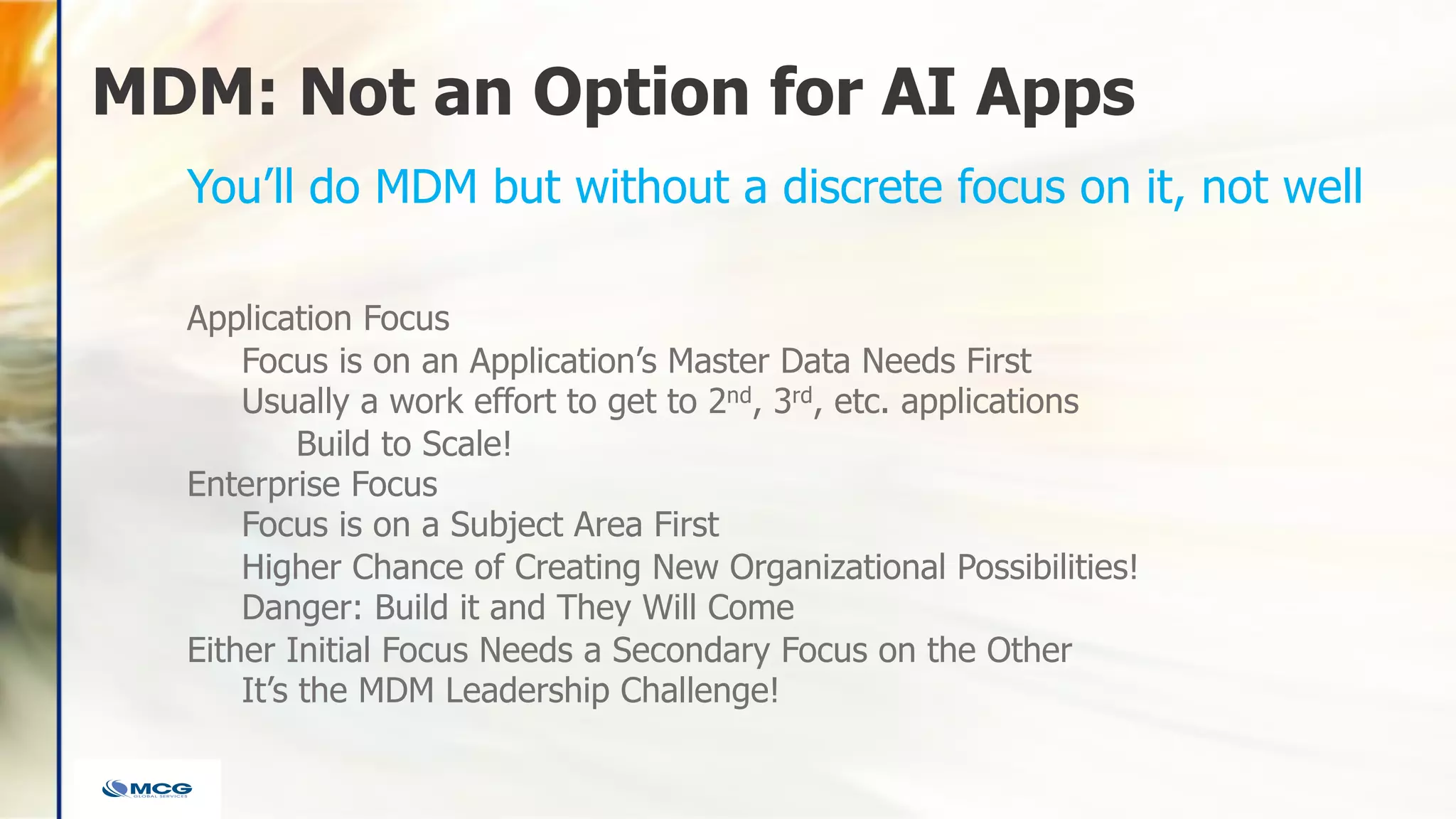 MDM: Not an Option for AI Apps
Application Focus
Focus is on an Application’s Master Data Needs First
Usually a work effort to get to 2nd, 3rd, etc. applications
Build to Scale!
Enterprise Focus
Focus is on a Subject Area First
Higher Chance of Creating New Organizational Possibilities!
Danger: Build it and They Will Come
Either Initial Focus Needs a Secondary Focus on the Other
It’s the MDM Leadership Challenge!
You’ll do MDM but without a discrete focus on it, not well
 