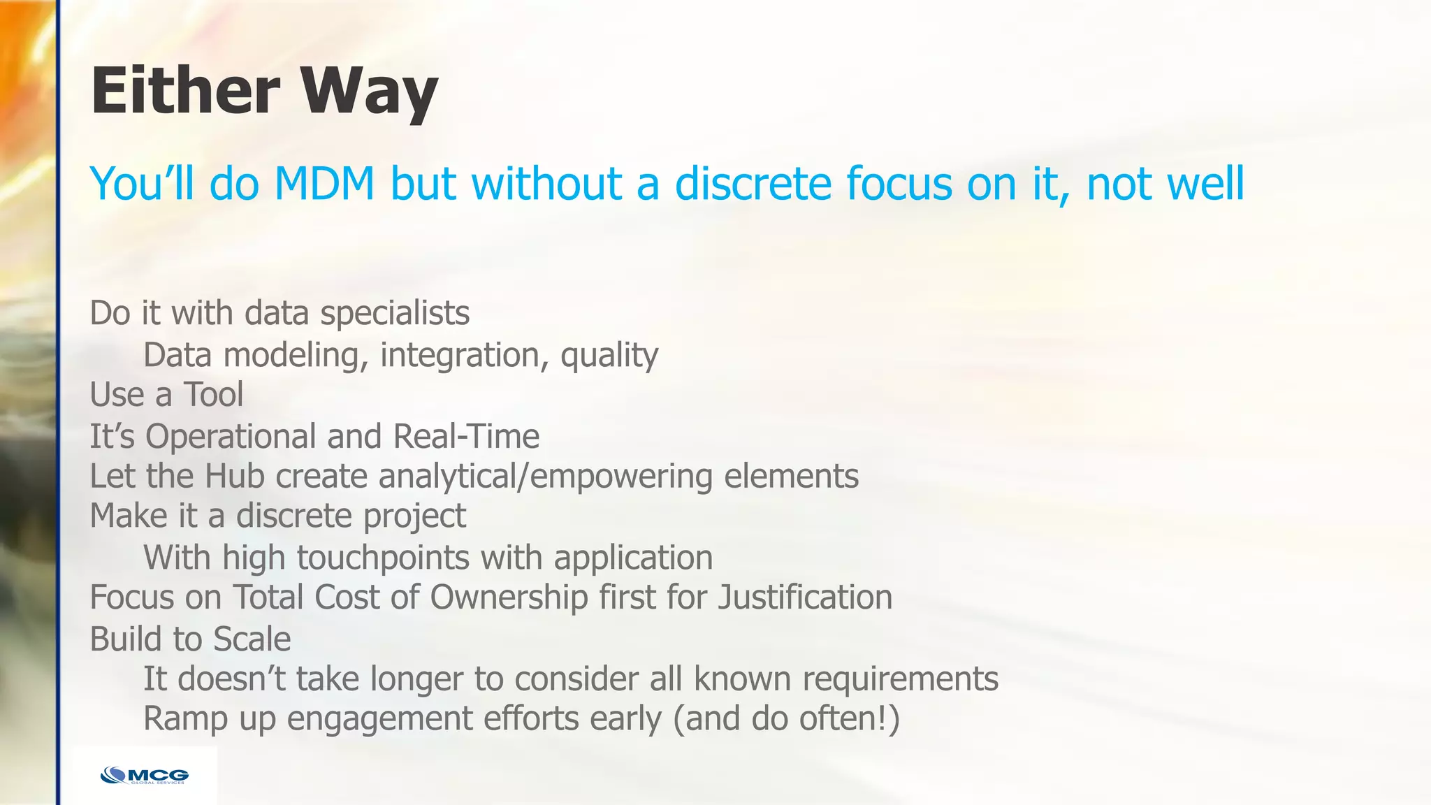 Either Way
Do it with data specialists
Data modeling, integration, quality
Use a Tool
It’s Operational and Real-Time
Let the Hub create analytical/empowering elements
Make it a discrete project
With high touchpoints with application
Focus on Total Cost of Ownership first for Justification
Build to Scale
It doesn’t take longer to consider all known requirements
Ramp up engagement efforts early (and do often!)
You’ll do MDM but without a discrete focus on it, not well
 